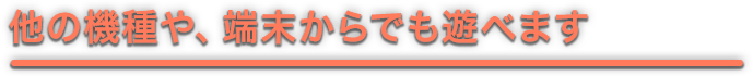 他の機種や、端末からでも遊べます