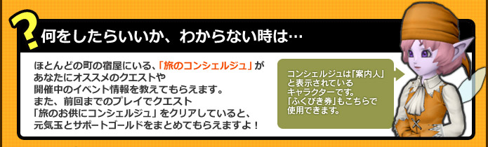 ［何をしたらいいか、わからない時は…］ほとんどの町の宿屋にいる、「旅のコンシェルジュ」があなたにオススメのクエストや開催中のイベントの情報などを教えてくれます。また、前回までのプレイでクエスト「旅のお供にコンシェルジュ 」をクリアしていると、元気玉とサポートゴールドをまとめてもらえますよ！
～コンシェルジュは「案内人」と表示されているキャラクターです。「ふくびき券」もこちらで使用できます。～